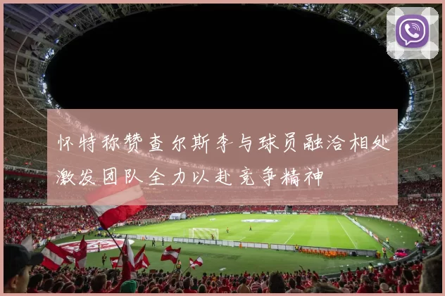怀特称赞查尔斯李与球员融洽相处激发团队全力以赴竞争精神