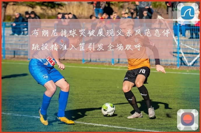 布朗尼持球突破展现父亲风范急停跳投精准入筐引发全场欢呼