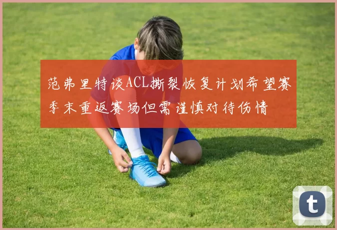 范弗里特谈ACL撕裂恢复计划希望赛季末重返赛场但需谨慎对待伤情
