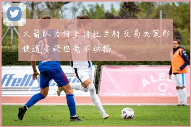 火箭队为何坚持杜兰特交易决策即使遭质疑也毫不动摇