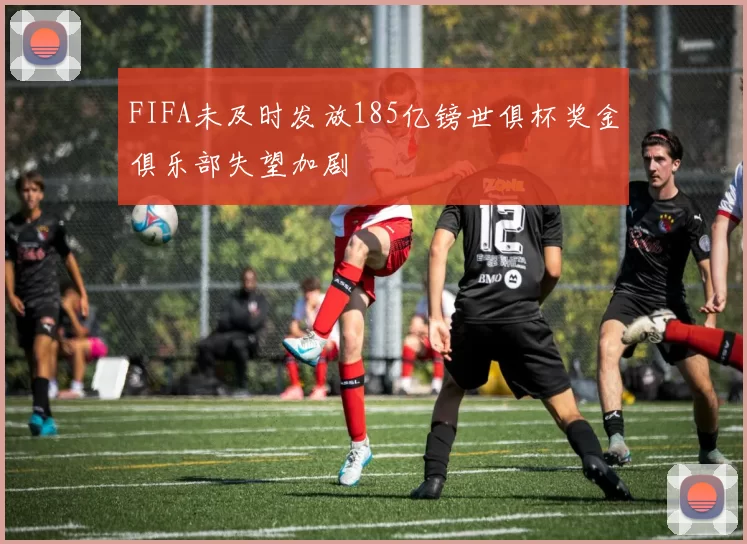 FIFA未及时发放185亿镑世俱杯奖金俱乐部失望加剧