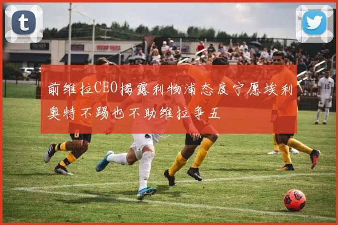 前维拉CEO揭露利物浦态度宁愿埃利奥特不踢也不助维拉争五