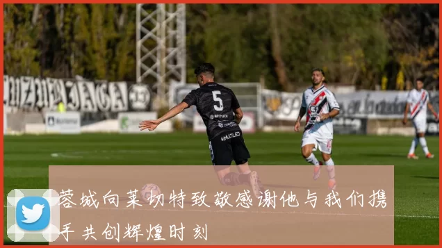 蓉城向莱切特致敬感谢他与我们携手共创辉煌时刻