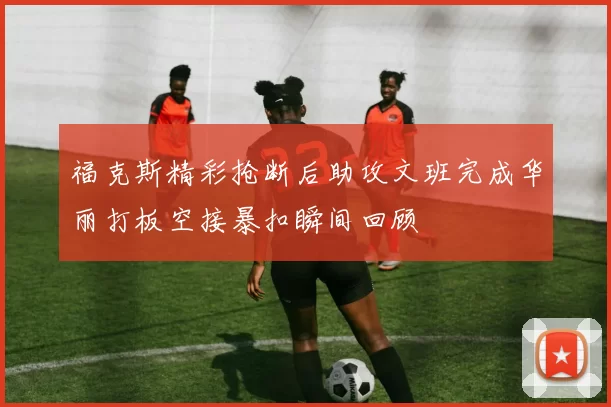 福克斯精彩抢断后助攻文班完成华丽打板空接暴扣瞬间回顾