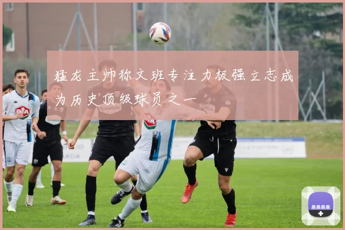 猛龙主帅称文班专注力极强立志成为历史顶级球员之一