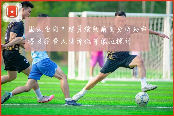国米合同年球员续约前景分析姆希塔良薪资大幅降低可能性探讨
