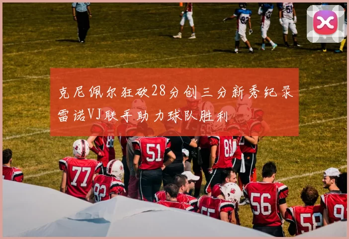 克尼佩尔狂砍28分创三分新秀纪录雷诺VJ联手助力球队胜利