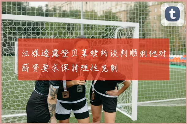法媒透露登贝莱续约谈判顺利他对薪资要求保持理性克制