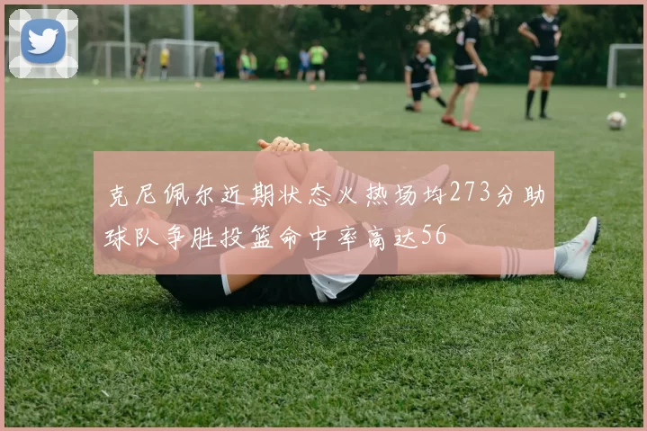 克尼佩尔近期状态火热场均273分助球队争胜投篮命中率高达56