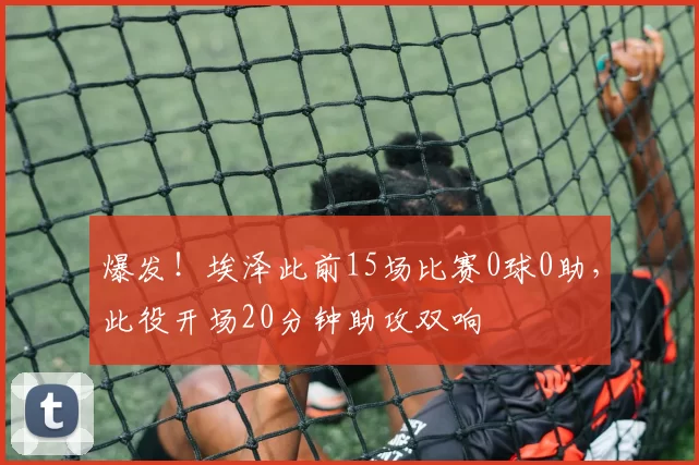 爆发！埃泽此前15场比赛0球0助，此役开场20分钟助攻双响