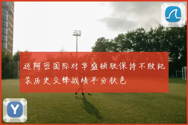迈阿密国际对华盛顿联保持不败纪录历史交锋战绩平分秋色
