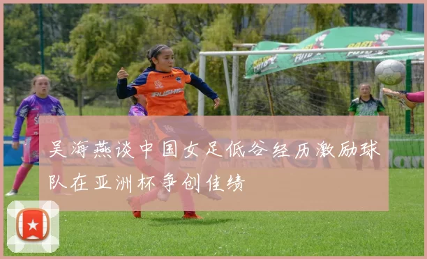 吴海燕谈中国女足低谷经历激励球队在亚洲杯争创佳绩