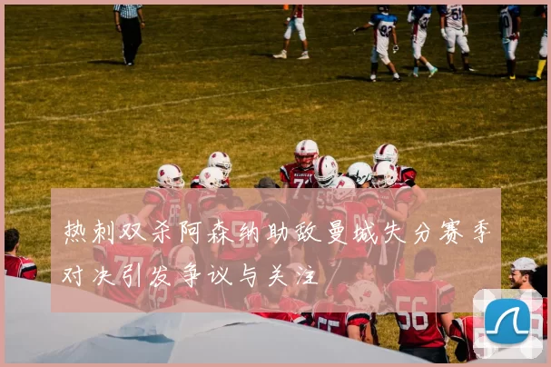热刺双杀阿森纳助敌曼城失分赛季对决引发争议与关注
