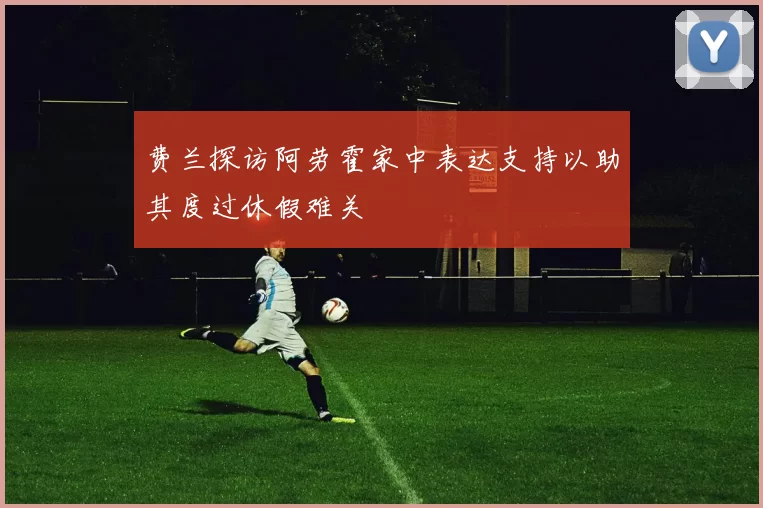 费兰探访阿劳霍家中表达支持以助其度过休假难关