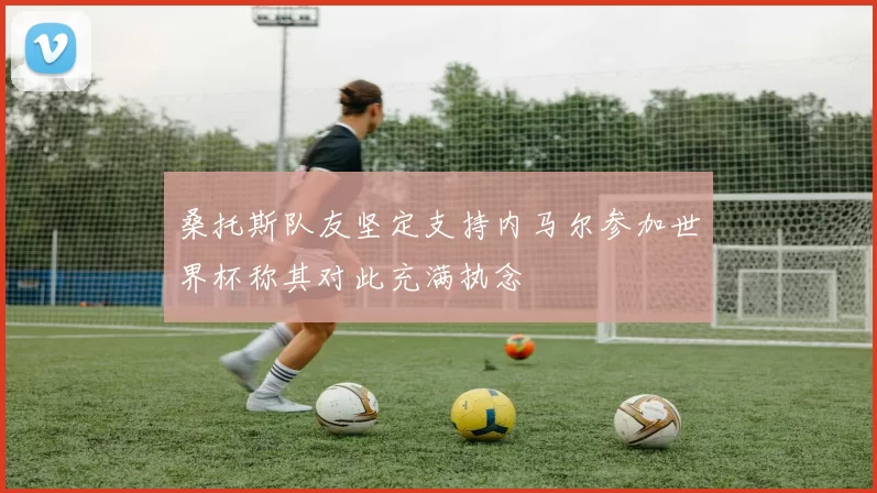 桑托斯队友坚定支持内马尔参加世界杯称其对此充满执念