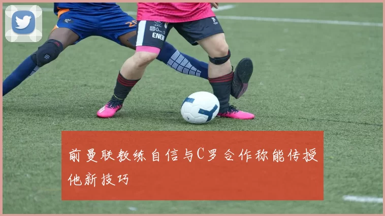 前曼联教练自信与C罗合作称能传授他新技巧