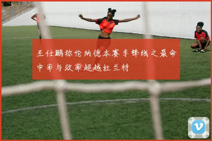 王仕鹏称伦纳德本赛季锋线之最命中率与效率超越杜兰特