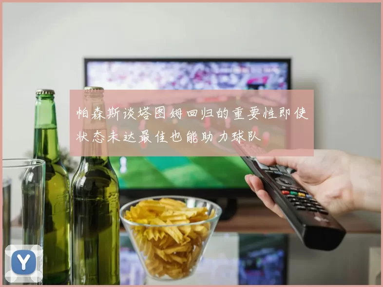 帕森斯谈塔图姆回归的重要性即使状态未达最佳也能助力球队