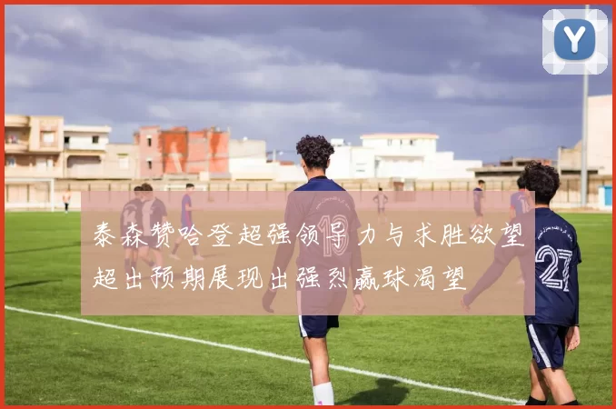 泰森赞哈登超强领导力与求胜欲望超出预期展现出强烈赢球渴望